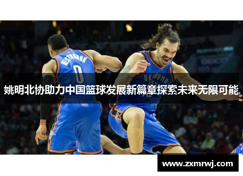 姚明北协助力中国篮球发展新篇章探索未来无限可能