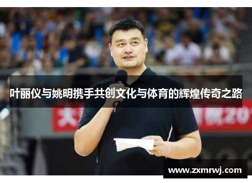 叶丽仪与姚明携手共创文化与体育的辉煌传奇之路
